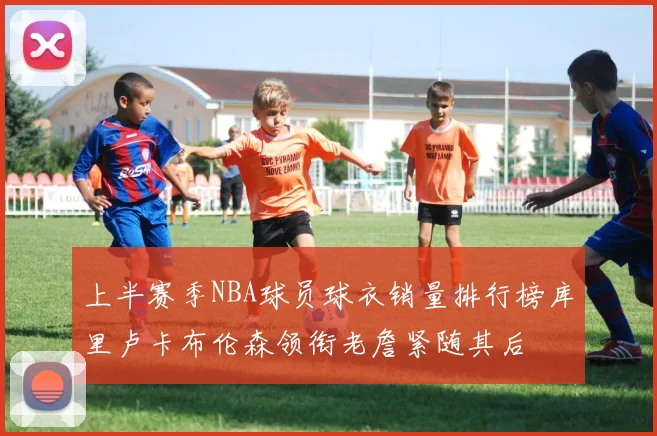 上半赛季NBA球员球衣销量排行榜库里卢卡布伦森领衔老詹紧随其后
