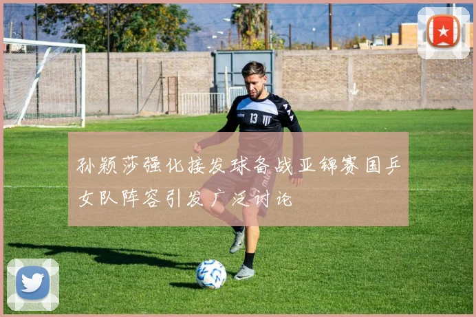 孙颖莎强化接发球备战亚锦赛国乒女队阵容引发广泛讨论