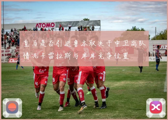 皇马是否引进鲁本取决于中卫离队情况卡雷拉斯与库库竞争位置