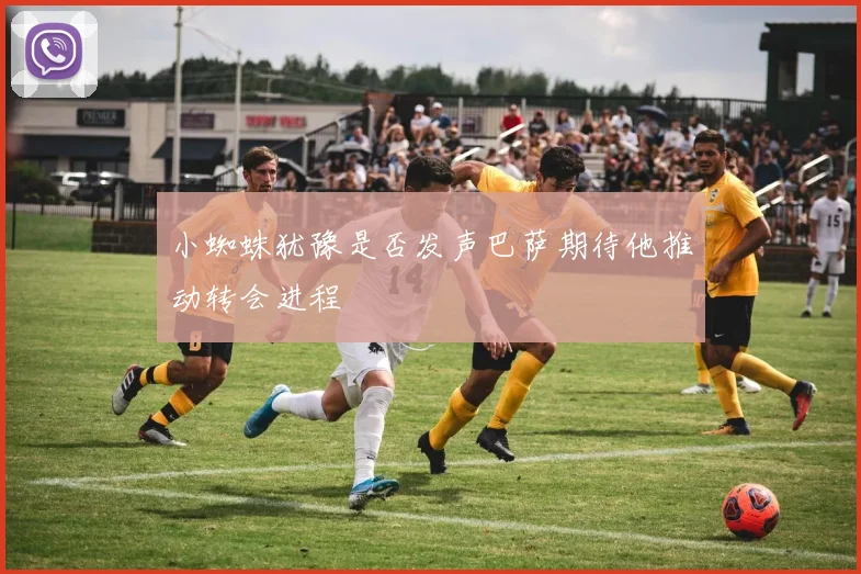小蜘蛛犹豫是否发声巴萨期待他推动转会进程