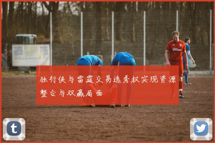 独行侠与雷霆交易选秀权实现资源整合与双赢局面