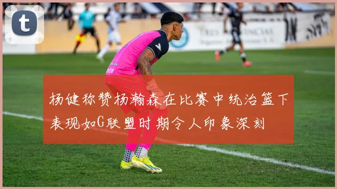 杨健称赞杨瀚森在比赛中统治篮下表现如G联盟时期令人印象深刻