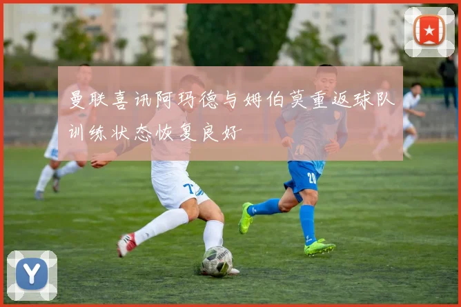 曼联喜讯阿玛德与姆伯莫重返球队训练状态恢复良好