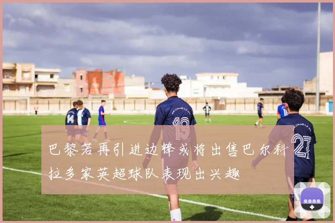 巴黎若再引进边锋或将出售巴尔科拉多家英超球队表现出兴趣