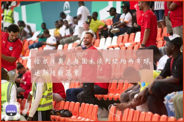 恰尔汗奥卢与国米谈判续约两年球迷期待新篇章