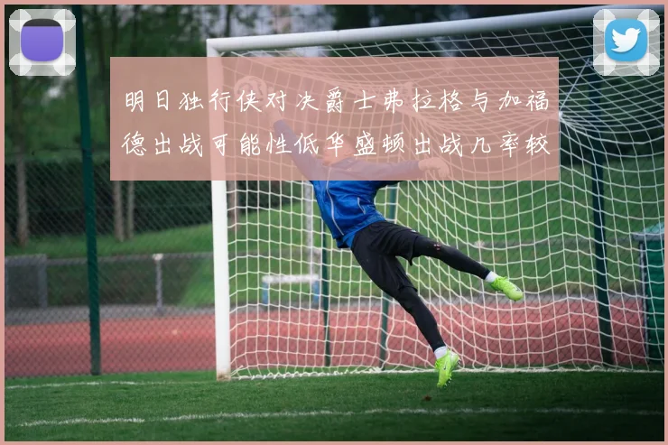 明日独行侠对决爵士弗拉格与加福德出战可能性低华盛顿出战几率较高