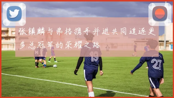 张镇麟与弗格携手并进共同追逐更多总冠军的荣耀之路