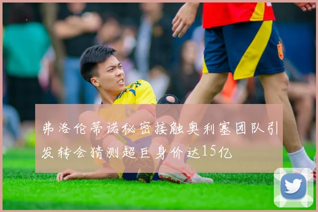 弗洛伦蒂诺秘密接触奥利塞团队引发转会猜测超巨身价达15亿