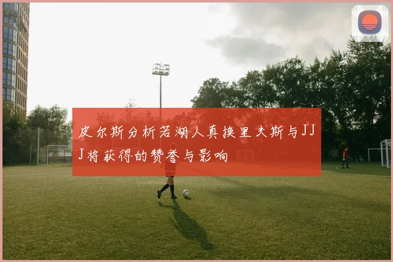 皮尔斯分析若湖人真换里夫斯与JJJ将获得的赞誉与影响