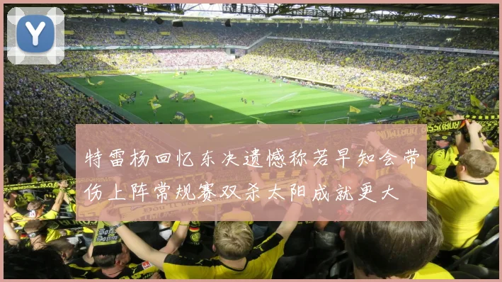 特雷杨回忆东决遗憾称若早知会带伤上阵常规赛双杀太阳成就更大