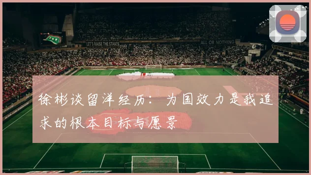 徐彬谈留洋经历：为国效力是我追求的根本目标与愿景