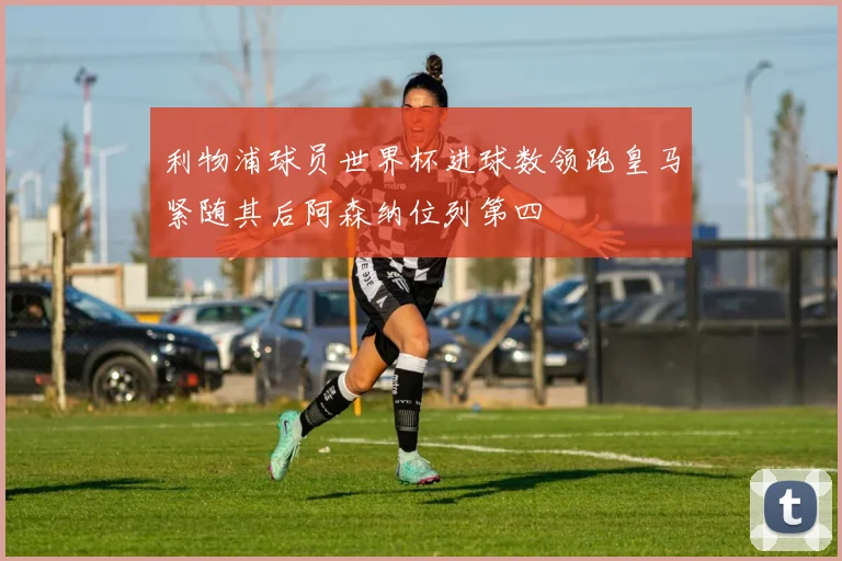 利物浦球员世界杯进球数领跑皇马紧随其后阿森纳位列第四