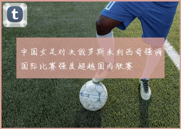 中国女足对决俄罗斯米利西奇强调国际比赛强度超越国内联赛
