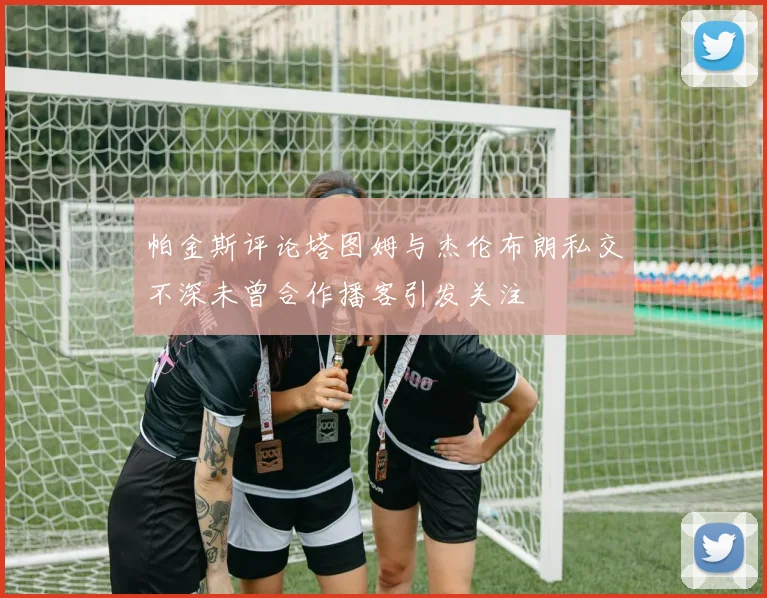 帕金斯评论塔图姆与杰伦布朗私交不深未曾合作播客引发关注