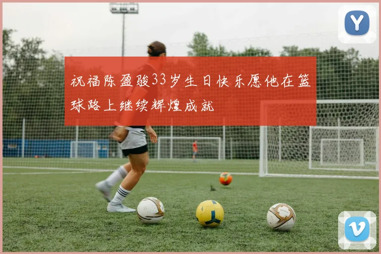 祝福陈盈骏33岁生日快乐愿他在篮球路上继续辉煌成就