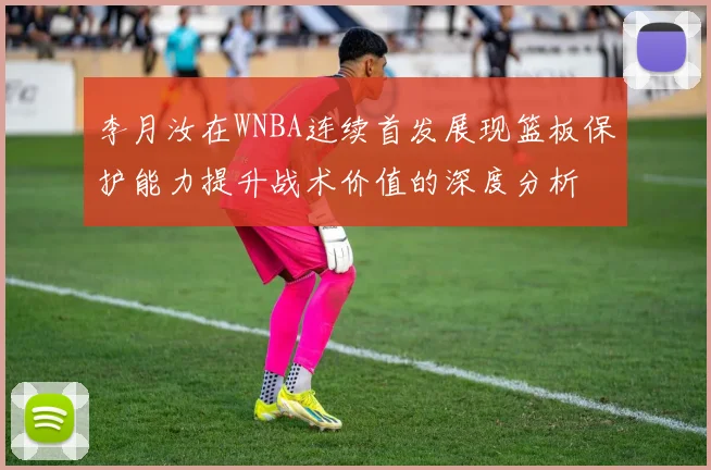 李月汝在WNBA连续首发展现篮板保护能力提升战术价值的深度分析