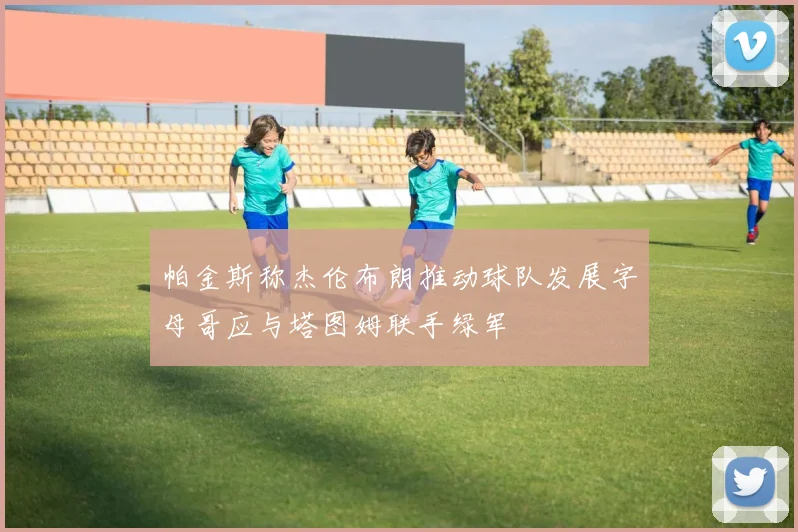 帕金斯称杰伦布朗推动球队发展字母哥应与塔图姆联手绿军
