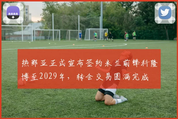 热那亚正式宣布签约米兰前锋科隆博至2029年，转会交易圆满完成