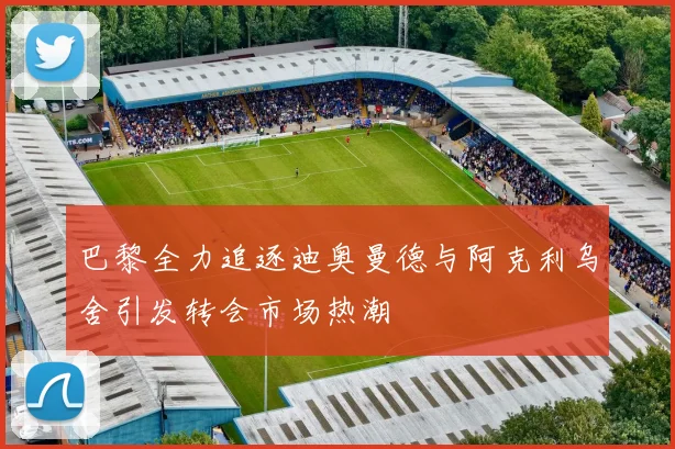 巴黎全力追逐迪奥曼德与阿克利乌舍引发转会市场热潮