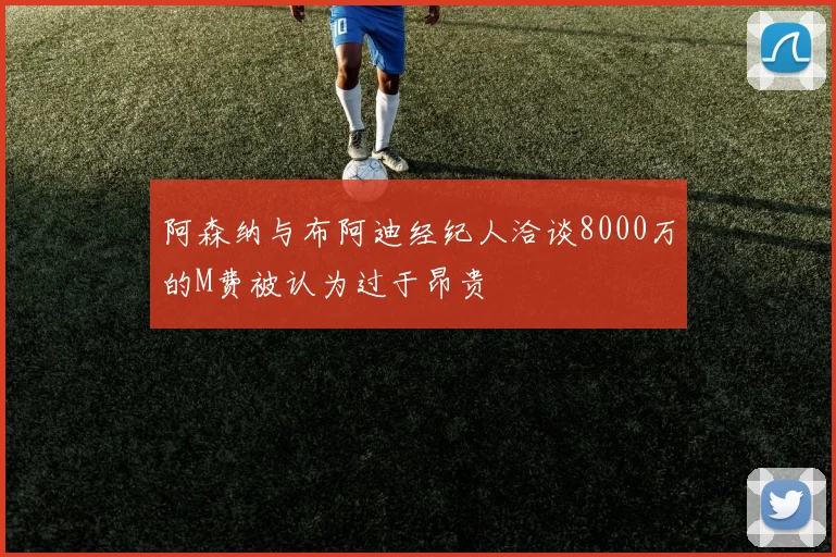 阿森纳与布阿迪经纪人洽谈8000万的M费被认为过于昂贵