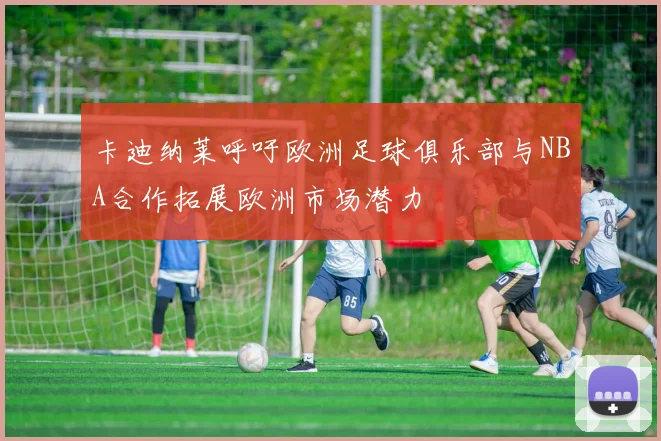 卡迪纳莱呼吁欧洲足球俱乐部与NBA合作拓展欧洲市场潜力